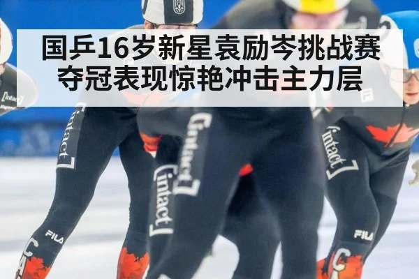 国乒16岁新星袁励岑挑战赛夺冠表现惊艳冲击主力层
